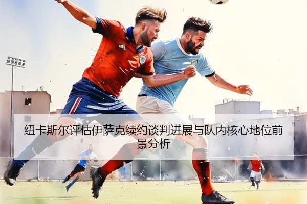 纽卡斯尔评估伊萨克续约谈判进展与队内核心地位前景分析