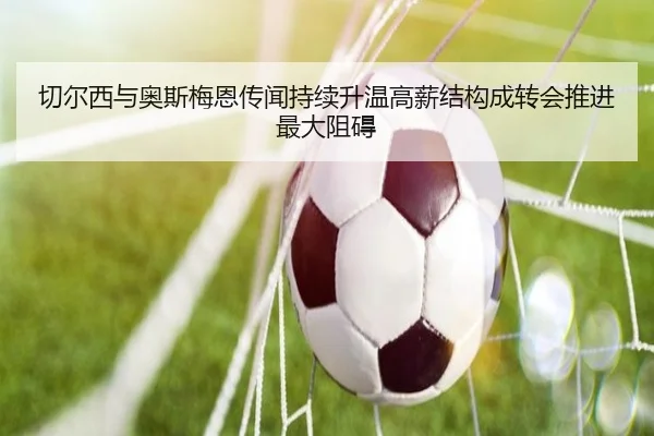 切尔西与奥斯梅恩传闻持续升温高薪结构成转会推进最大阻碍