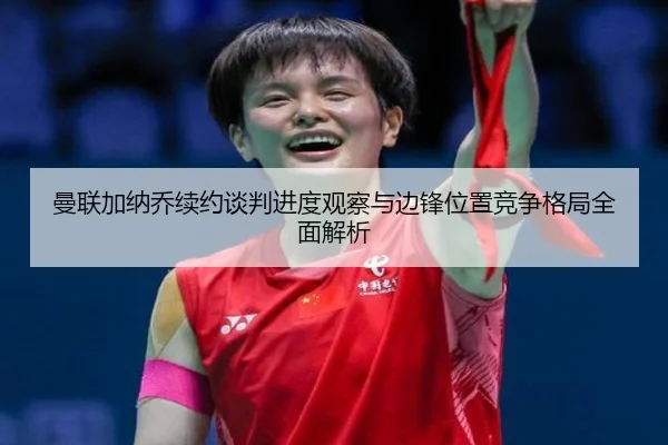 曼联加纳乔续约谈判进度观察与边锋位置竞争格局全面解析