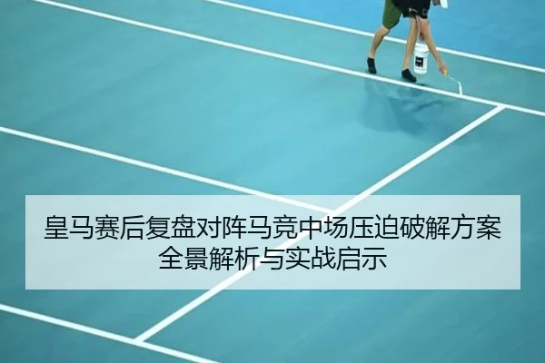 皇马赛后复盘对阵马竞中场压迫破解方案全景解析与实战启示