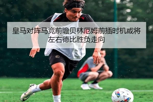 皇马对阵马竞前瞻贝林厄姆前插时机或将左右德比胜负走向